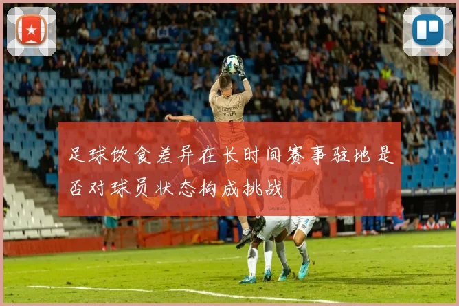 足球饮食差异在长时间赛事驻地是否对球员状态构成挑战