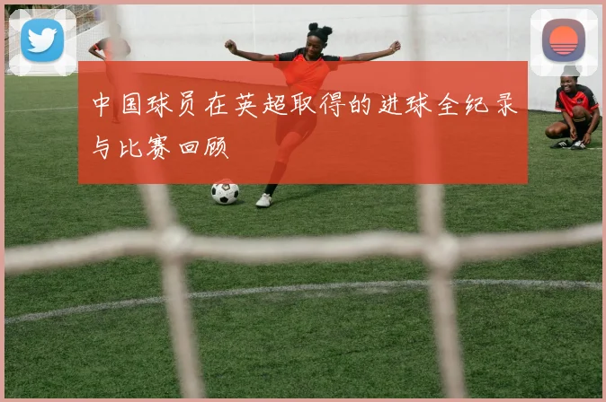 中国球员在英超取得的进球全纪录与比赛回顾