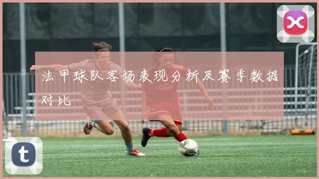 法甲球队客场表现分析及赛季数据对比
