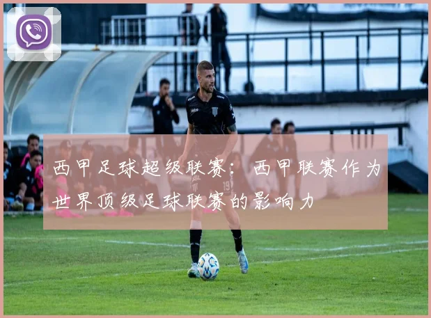 西甲足球超级联赛：西甲联赛作为世界顶级足球联赛的影响力