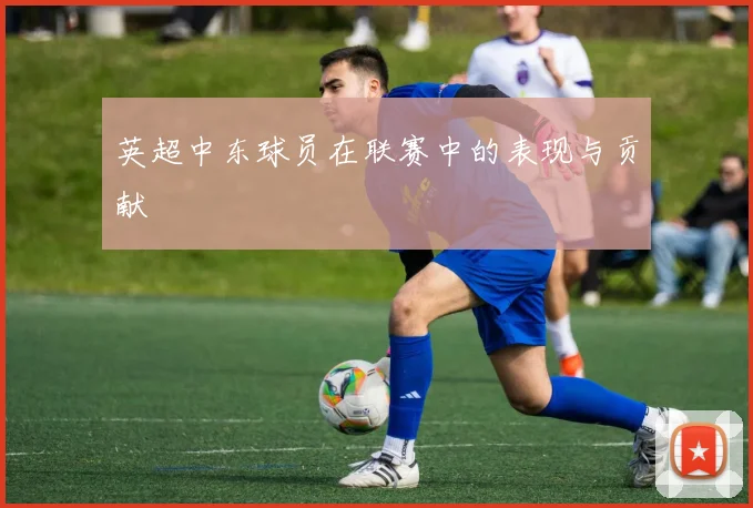 英超中东球员在联赛中的表现与贡献