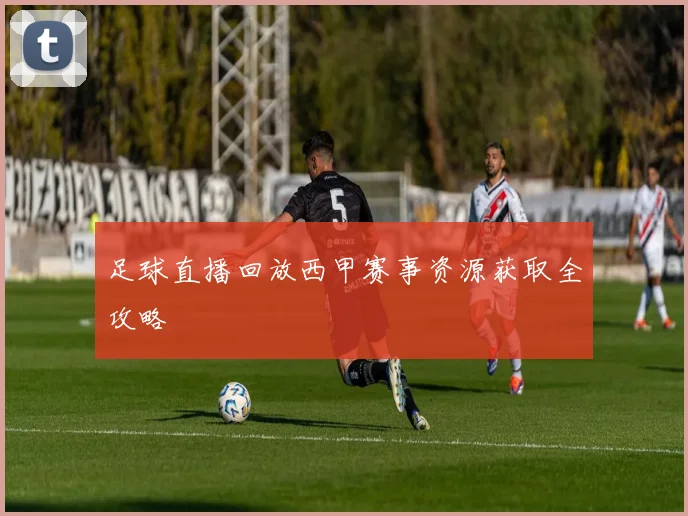 足球直播回放西甲赛事资源获取全攻略